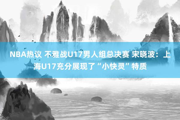 NBA热议 不雅战U17男人组总决赛 宋晓波：上海U17充分展现了“小快灵”特质