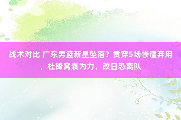 战术对比 广东男篮新星坠落？贯穿5场惨遭弃用，杜锋窝囊为力，改日恐离队