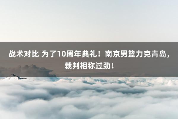 战术对比 为了10周年典礼！南京男篮力克青岛，裁判相称过劲！