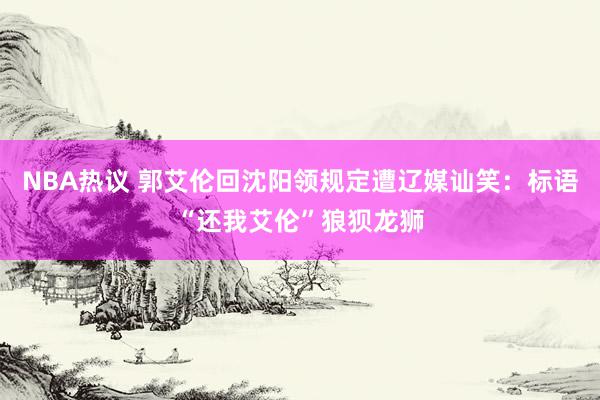 NBA热议 郭艾伦回沈阳领规定遭辽媒讪笑：标语“还我艾伦”狼狈龙狮