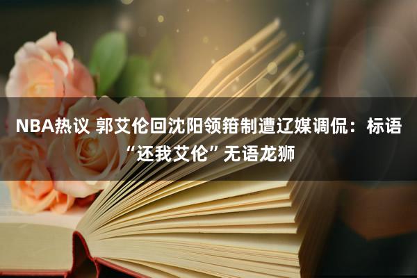 NBA热议 郭艾伦回沈阳领箝制遭辽媒调侃：标语“还我艾伦”无语龙狮