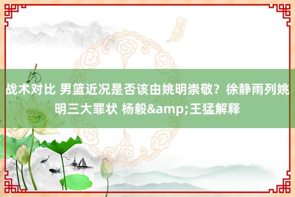 战术对比 男篮近况是否该由姚明崇敬？徐静雨列姚明三大罪状 杨毅&王猛解释