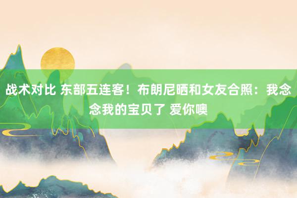 战术对比 东部五连客！布朗尼晒和女友合照：我念念我的宝贝了 爱你噢