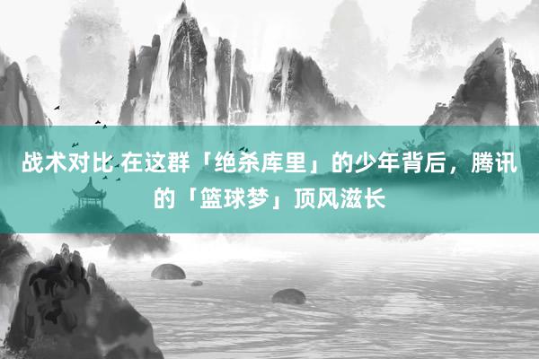 战术对比 在这群「绝杀库里」的少年背后，腾讯的「篮球梦」顶风滋长