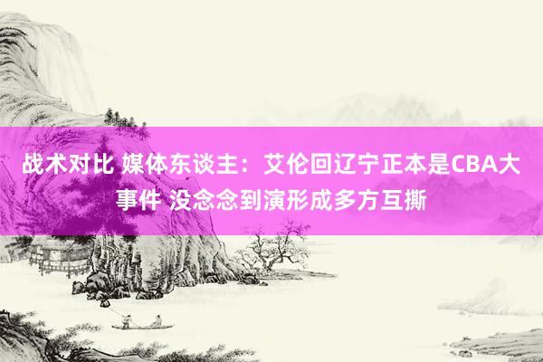 战术对比 媒体东谈主：艾伦回辽宁正本是CBA大事件 没念念到演形成多方互撕