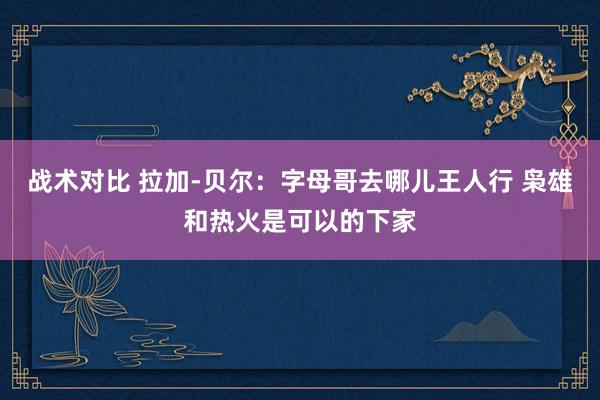 战术对比 拉加-贝尔：字母哥去哪儿王人行 枭雄和热火是可以的下家