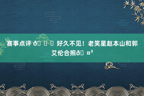 赛事点评 👀好久不见！老笑星赵本山和郭艾伦合照🤳