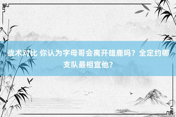 战术对比 你认为字母哥会离开雄鹿吗？全定约哪支队最相宜他？