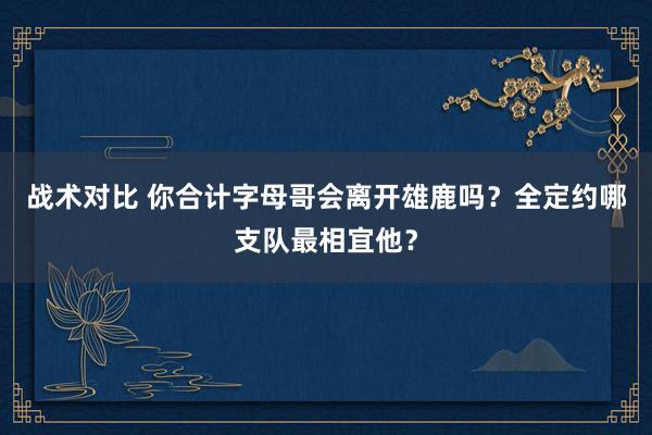 战术对比 你合计字母哥会离开雄鹿吗？全定约哪支队最相宜他？