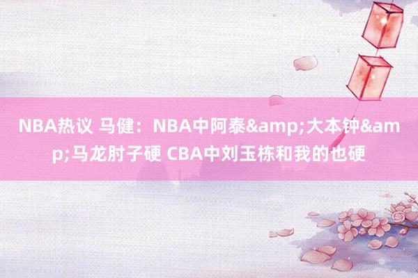 NBA热议 马健：NBA中阿泰&大本钟&马龙肘子硬 CBA中刘玉栋和我的也硬