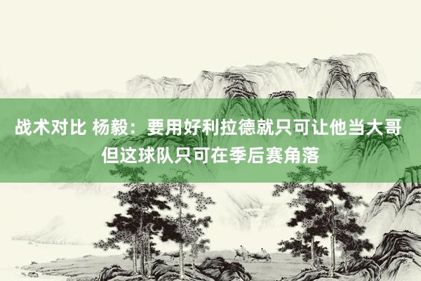 战术对比 杨毅：要用好利拉德就只可让他当大哥 但这球队只可在季后赛角落