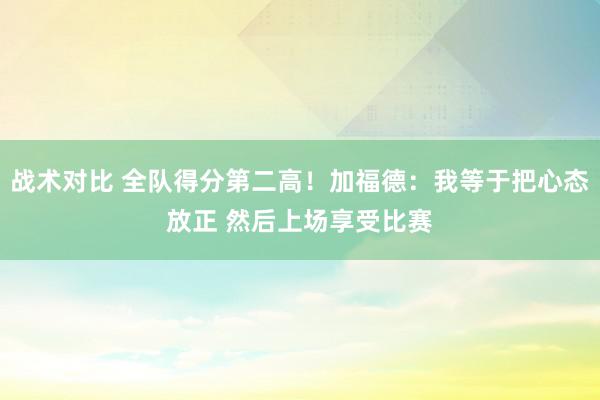 战术对比 全队得分第二高！加福德：我等于把心态放正 然后上场享受比赛