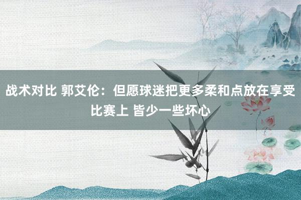 战术对比 郭艾伦：但愿球迷把更多柔和点放在享受比赛上 皆少一些坏心