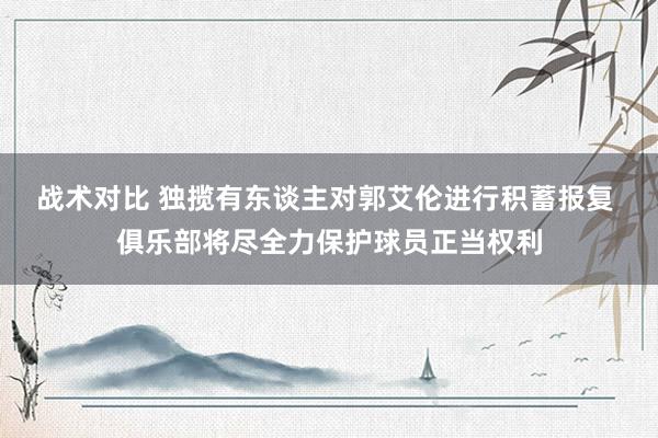 战术对比 独揽有东谈主对郭艾伦进行积蓄报复 俱乐部将尽全力保护球员正当权利