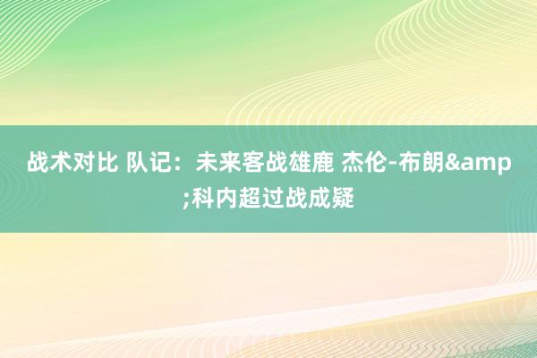 战术对比 队记：未来客战雄鹿 杰伦-布朗&科内超过战成疑