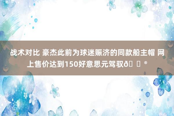 战术对比 豪杰此前为球迷赈济的同款船主帽 网上售价达到150好意思元驾驭😮