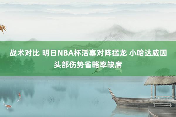 战术对比 明日NBA杯活塞对阵猛龙 小哈达威因头部伤势省略率缺席