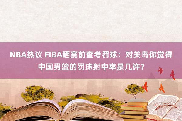 NBA热议 FIBA晒赛前查考罚球：对关岛你觉得中国男篮的罚球射中率是几许？