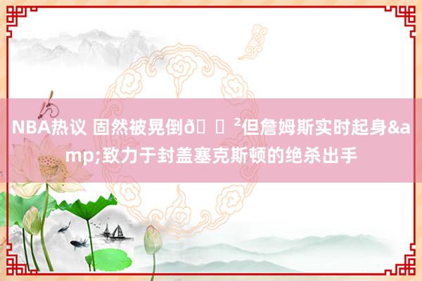 NBA热议 固然被晃倒😲但詹姆斯实时起身&致力于封盖塞克斯顿的绝杀出手