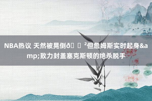 NBA热议 天然被晃倒😲但詹姆斯实时起身&致力封盖塞克斯顿的绝杀脱手