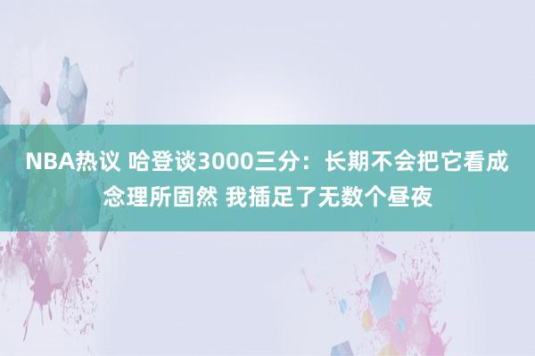 NBA热议 哈登谈3000三分：长期不会把它看成念理所固然 我插足了无数个昼夜