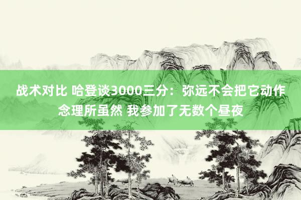 战术对比 哈登谈3000三分：弥远不会把它动作念理所虽然 我参加了无数个昼夜