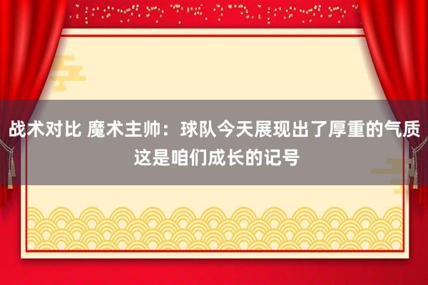 战术对比 魔术主帅：球队今天展现出了厚重的气质 这是咱们成长的记号