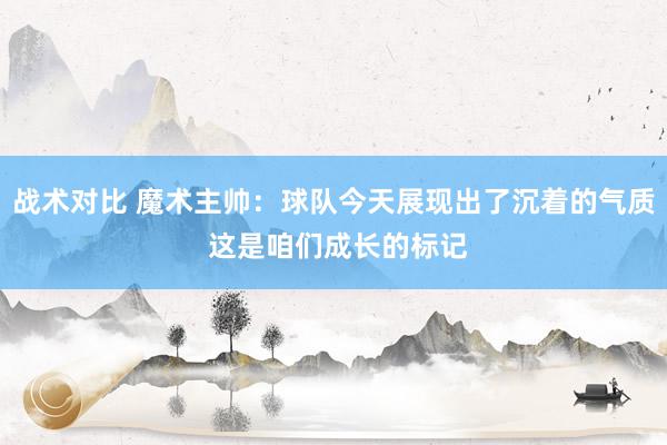 战术对比 魔术主帅：球队今天展现出了沉着的气质 这是咱们成长的标记