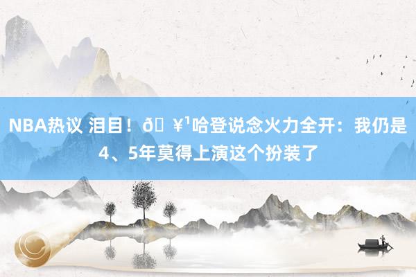 NBA热议 泪目！🥹哈登说念火力全开：我仍是4、5年莫得上演这个扮装了