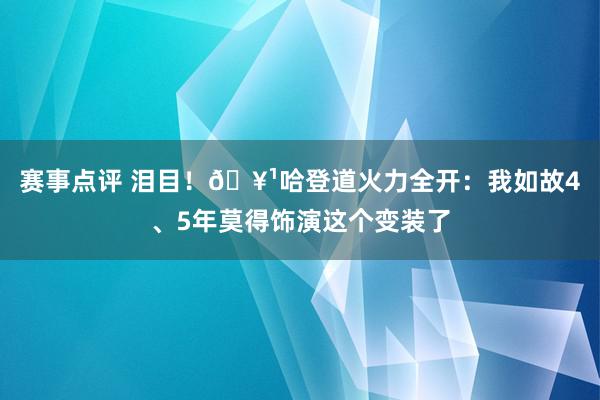 赛事点评 泪目！🥹哈登道火力全开：我如故4、5年莫得饰演这个变装了