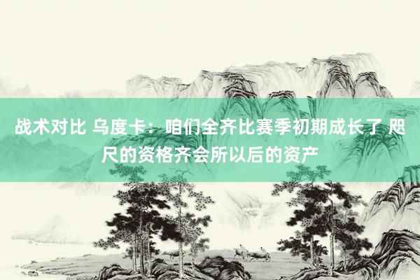 战术对比 乌度卡：咱们全齐比赛季初期成长了 咫尺的资格齐会所以后的资产