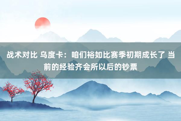 战术对比 乌度卡：咱们裕如比赛季初期成长了 当前的经验齐会所以后的钞票