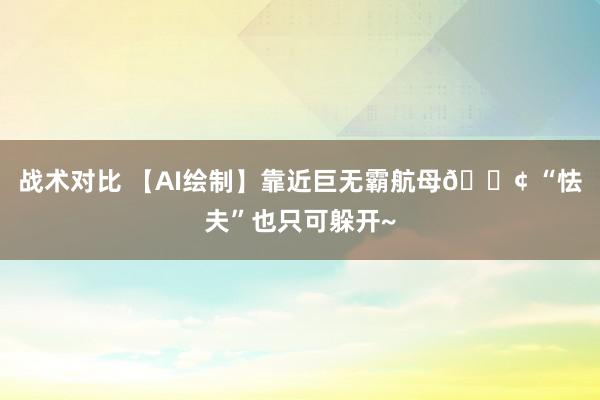 战术对比 【AI绘制】靠近巨无霸航母🚢 “怯夫”也只可躲开~