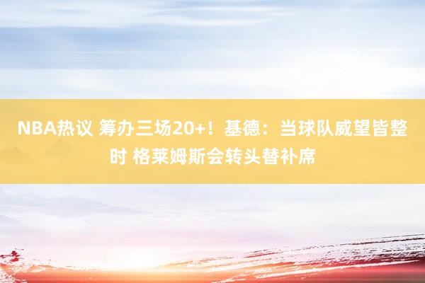 NBA热议 筹办三场20+！基德：当球队威望皆整时 格莱姆斯会转头替补席