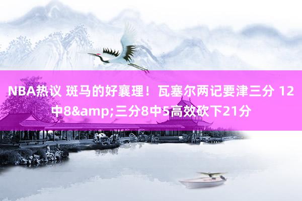 NBA热议 斑马的好襄理！瓦塞尔两记要津三分 12中8&三分8中5高效砍下21分