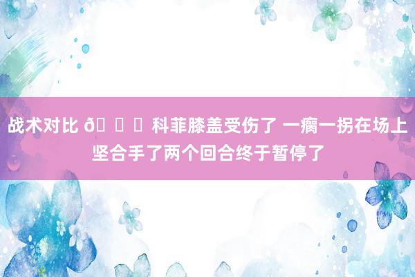 战术对比 😐科菲膝盖受伤了 一瘸一拐在场上坚合手了两个回合终于暂停了