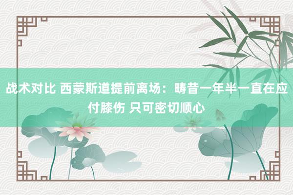 战术对比 西蒙斯道提前离场：畴昔一年半一直在应付膝伤 只可密切顺心