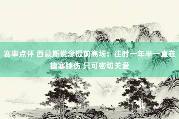 赛事点评 西蒙斯说念提前离场：往时一年半一直在搪塞膝伤 只可密切关爱