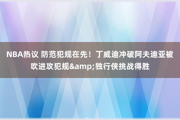 NBA热议 防范犯规在先！丁威迪冲破阿夫迪亚被吹进攻犯规&独行侠挑战得胜