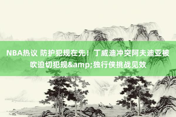 NBA热议 防护犯规在先！丁威迪冲突阿夫迪亚被吹迫切犯规&独行侠挑战见效