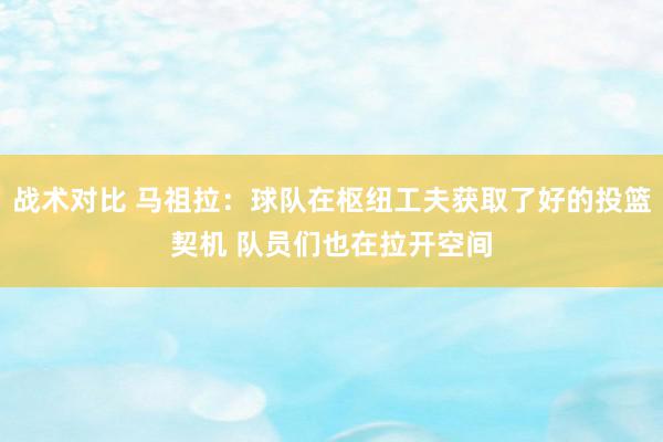 战术对比 马祖拉：球队在枢纽工夫获取了好的投篮契机 队员们也在拉开空间