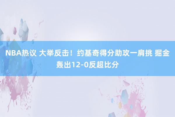 NBA热议 大举反击！约基奇得分助攻一肩挑 掘金轰出12-0反超比分