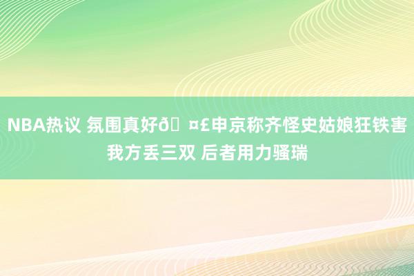 NBA热议 氛围真好🤣申京称齐怪史姑娘狂铁害我方丢三双 后者用力骚瑞