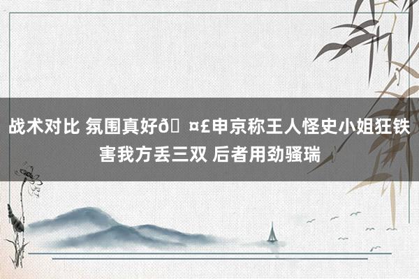 战术对比 氛围真好🤣申京称王人怪史小姐狂铁害我方丢三双 后者用劲骚瑞