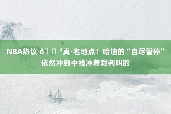 NBA热议 😲真·名地点！哈迪的“自尽暂停”依然冲到中线冲着裁判叫的