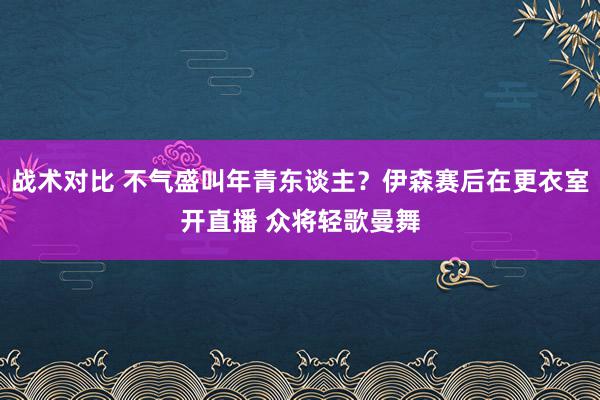 战术对比 不气盛叫年青东谈主？伊森赛后在更衣室开直播 众将轻歌曼舞