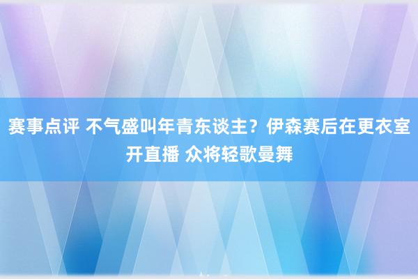 赛事点评 不气盛叫年青东谈主？伊森赛后在更衣室开直播 众将轻歌曼舞