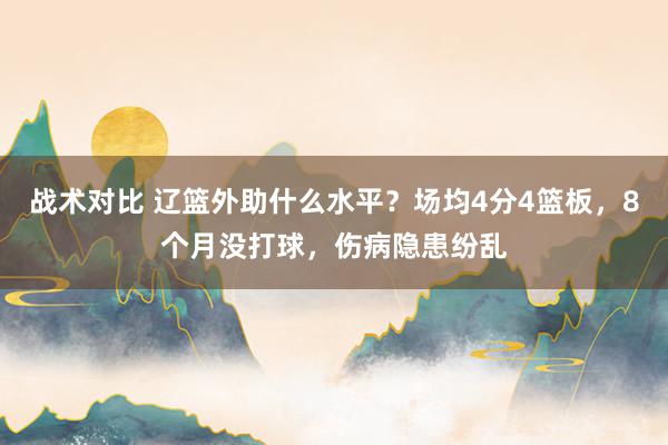 战术对比 辽篮外助什么水平？场均4分4篮板，8个月没打球，伤病隐患纷乱