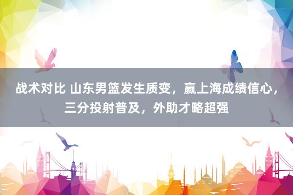 战术对比 山东男篮发生质变，赢上海成绩信心，三分投射普及，外助才略超强