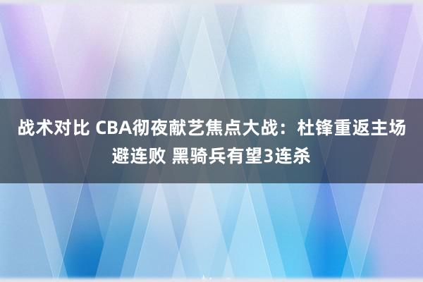 战术对比 CBA彻夜献艺焦点大战：杜锋重返主场避连败 黑骑兵有望3连杀